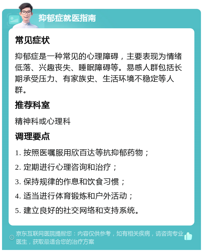 抑郁症就医指南 常见症状 抑郁症是一种常见的心理障碍，主要表现为情绪低落、兴趣丧失、睡眠障碍等。易感人群包括长期承受压力、有家族史、生活环境不稳定等人群。 推荐科室 精神科或心理科 调理要点 1. 按照医嘱服用欣百达等抗抑郁药物； 2. 定期进行心理咨询和治疗； 3. 保持规律的作息和饮食习惯； 4. 适当进行体育锻炼和户外活动； 5. 建立良好的社交网络和支持系统。