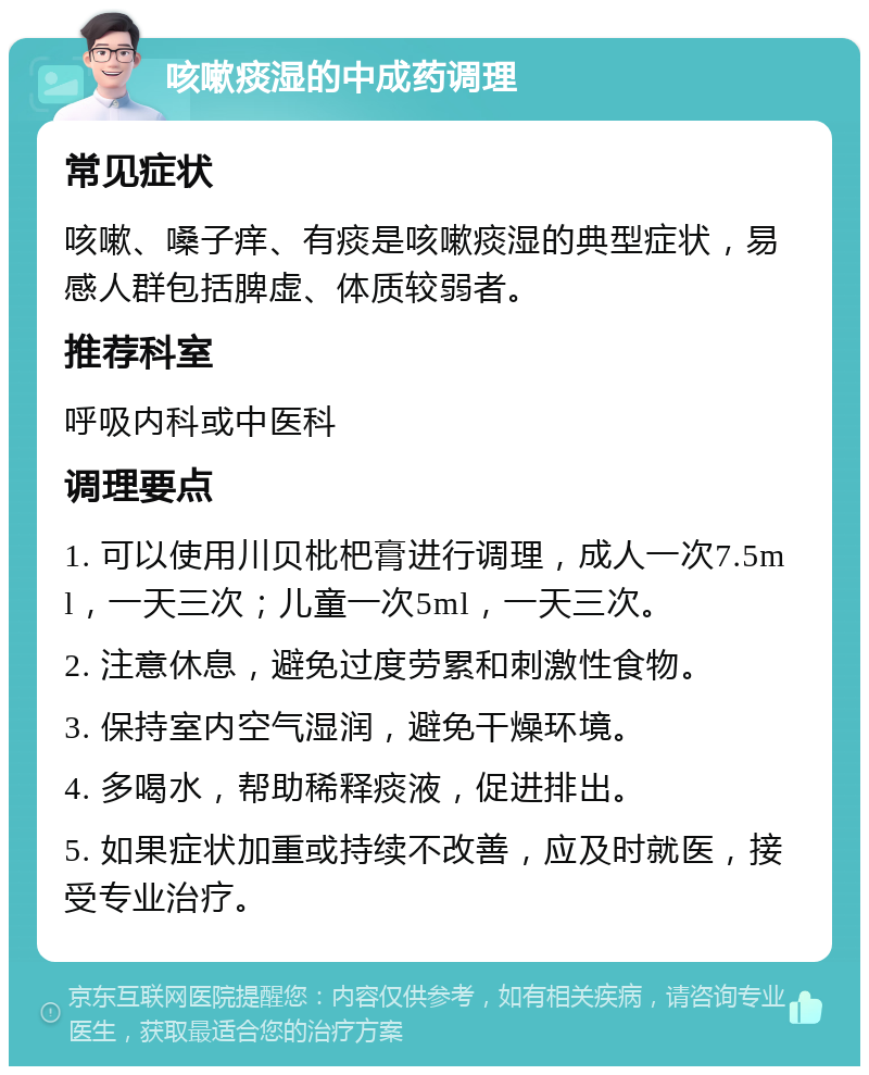 咳嗽痰湿的中成药调理 常见症状 咳嗽、嗓子痒、有痰是咳嗽痰湿的典型症状，易感人群包括脾虚、体质较弱者。 推荐科室 呼吸内科或中医科 调理要点 1. 可以使用川贝枇杷膏进行调理，成人一次7.5ml，一天三次；儿童一次5ml，一天三次。 2. 注意休息，避免过度劳累和刺激性食物。 3. 保持室内空气湿润，避免干燥环境。 4. 多喝水，帮助稀释痰液，促进排出。 5. 如果症状加重或持续不改善，应及时就医，接受专业治疗。