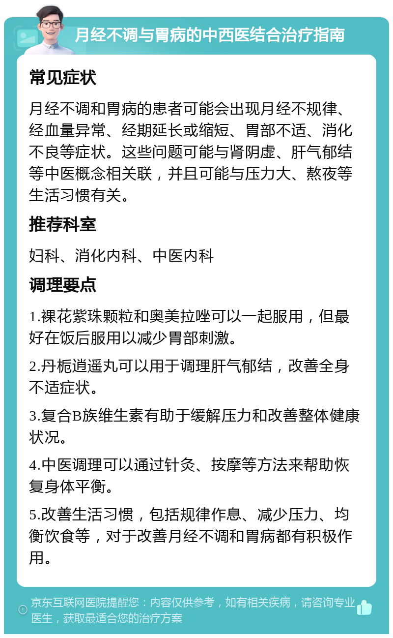 月经不调与胃病的中西医结合治疗指南 常见症状 月经不调和胃病的患者可能会出现月经不规律、经血量异常、经期延长或缩短、胃部不适、消化不良等症状。这些问题可能与肾阴虚、肝气郁结等中医概念相关联，并且可能与压力大、熬夜等生活习惯有关。 推荐科室 妇科、消化内科、中医内科 调理要点 1.裸花紫珠颗粒和奥美拉唑可以一起服用，但最好在饭后服用以减少胃部刺激。 2.丹栀逍遥丸可以用于调理肝气郁结，改善全身不适症状。 3.复合B族维生素有助于缓解压力和改善整体健康状况。 4.中医调理可以通过针灸、按摩等方法来帮助恢复身体平衡。 5.改善生活习惯，包括规律作息、减少压力、均衡饮食等，对于改善月经不调和胃病都有积极作用。