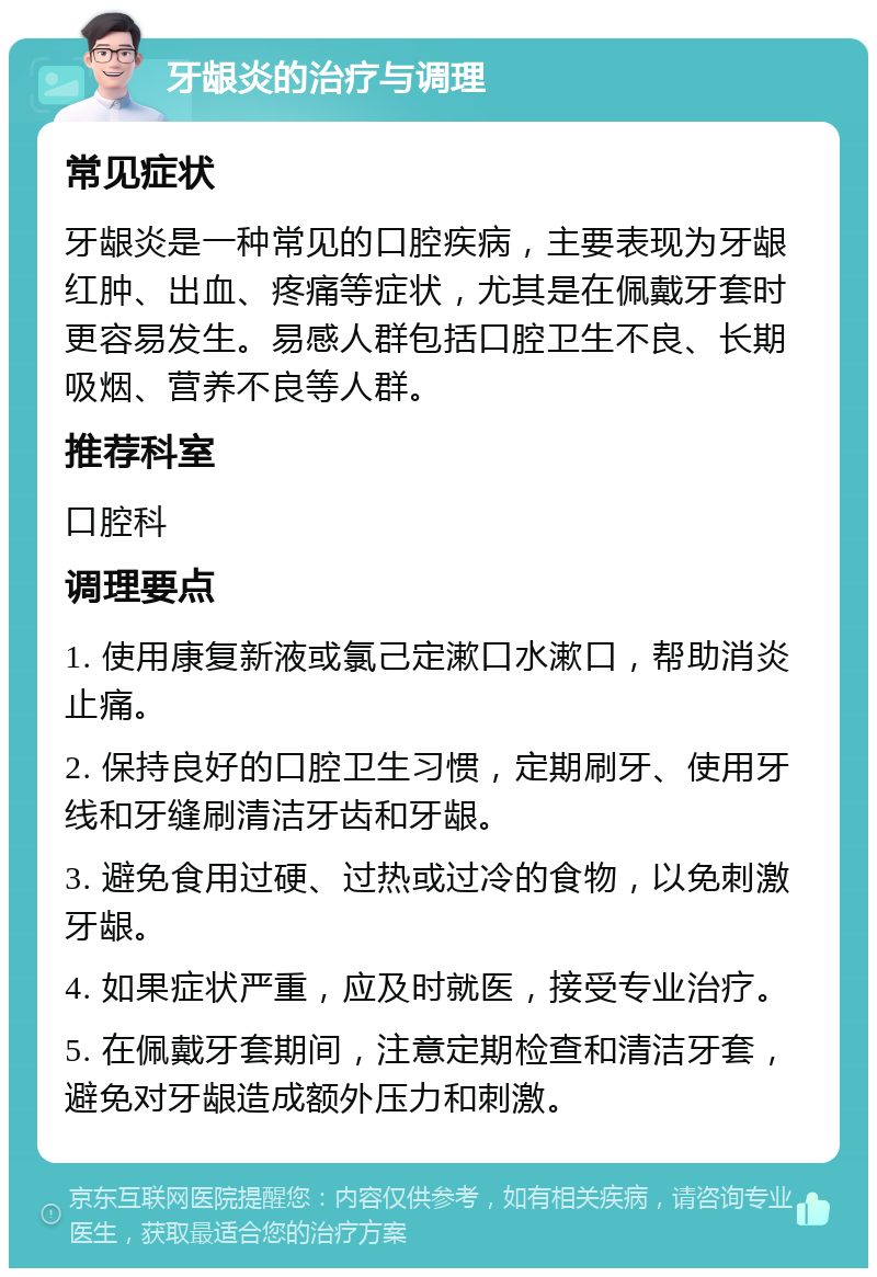 牙龈炎的治疗与调理 常见症状 牙龈炎是一种常见的口腔疾病，主要表现为牙龈红肿、出血、疼痛等症状，尤其是在佩戴牙套时更容易发生。易感人群包括口腔卫生不良、长期吸烟、营养不良等人群。 推荐科室 口腔科 调理要点 1. 使用康复新液或氯己定漱口水漱口，帮助消炎止痛。 2. 保持良好的口腔卫生习惯，定期刷牙、使用牙线和牙缝刷清洁牙齿和牙龈。 3. 避免食用过硬、过热或过冷的食物，以免刺激牙龈。 4. 如果症状严重，应及时就医，接受专业治疗。 5. 在佩戴牙套期间，注意定期检查和清洁牙套，避免对牙龈造成额外压力和刺激。