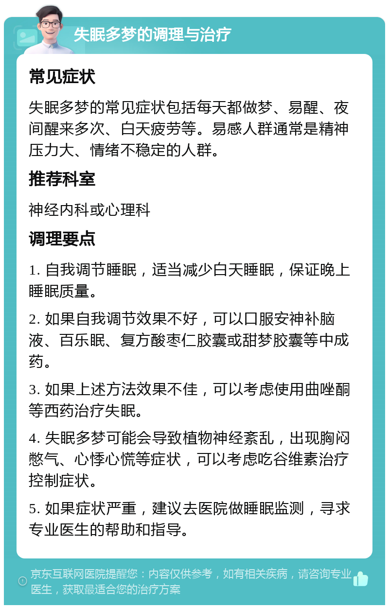 失眠多梦的调理与治疗 常见症状 失眠多梦的常见症状包括每天都做梦、易醒、夜间醒来多次、白天疲劳等。易感人群通常是精神压力大、情绪不稳定的人群。 推荐科室 神经内科或心理科 调理要点 1. 自我调节睡眠，适当减少白天睡眠，保证晚上睡眠质量。 2. 如果自我调节效果不好，可以口服安神补脑液、百乐眠、复方酸枣仁胶囊或甜梦胶囊等中成药。 3. 如果上述方法效果不佳，可以考虑使用曲唑酮等西药治疗失眠。 4. 失眠多梦可能会导致植物神经紊乱，出现胸闷憋气、心悸心慌等症状，可以考虑吃谷维素治疗控制症状。 5. 如果症状严重，建议去医院做睡眠监测，寻求专业医生的帮助和指导。