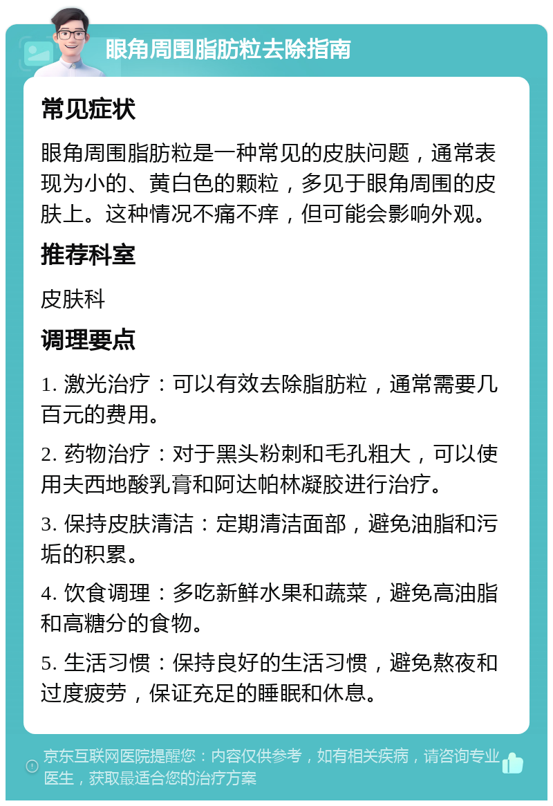 眼角周围脂肪粒去除指南 常见症状 眼角周围脂肪粒是一种常见的皮肤问题，通常表现为小的、黄白色的颗粒，多见于眼角周围的皮肤上。这种情况不痛不痒，但可能会影响外观。 推荐科室 皮肤科 调理要点 1. 激光治疗：可以有效去除脂肪粒，通常需要几百元的费用。 2. 药物治疗：对于黑头粉刺和毛孔粗大，可以使用夫西地酸乳膏和阿达帕林凝胶进行治疗。 3. 保持皮肤清洁：定期清洁面部，避免油脂和污垢的积累。 4. 饮食调理：多吃新鲜水果和蔬菜，避免高油脂和高糖分的食物。 5. 生活习惯：保持良好的生活习惯，避免熬夜和过度疲劳，保证充足的睡眠和休息。