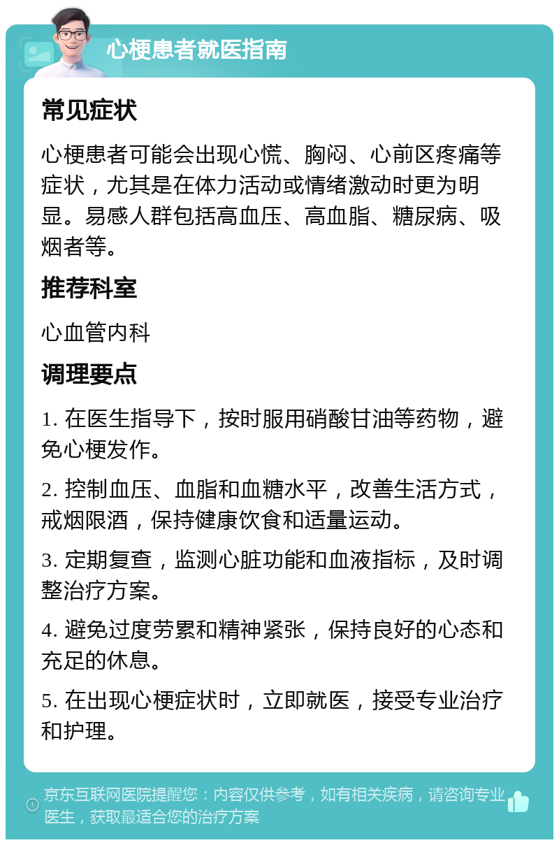 心梗患者就医指南 常见症状 心梗患者可能会出现心慌、胸闷、心前区疼痛等症状，尤其是在体力活动或情绪激动时更为明显。易感人群包括高血压、高血脂、糖尿病、吸烟者等。 推荐科室 心血管内科 调理要点 1. 在医生指导下，按时服用硝酸甘油等药物，避免心梗发作。 2. 控制血压、血脂和血糖水平，改善生活方式，戒烟限酒，保持健康饮食和适量运动。 3. 定期复查，监测心脏功能和血液指标，及时调整治疗方案。 4. 避免过度劳累和精神紧张，保持良好的心态和充足的休息。 5. 在出现心梗症状时，立即就医，接受专业治疗和护理。