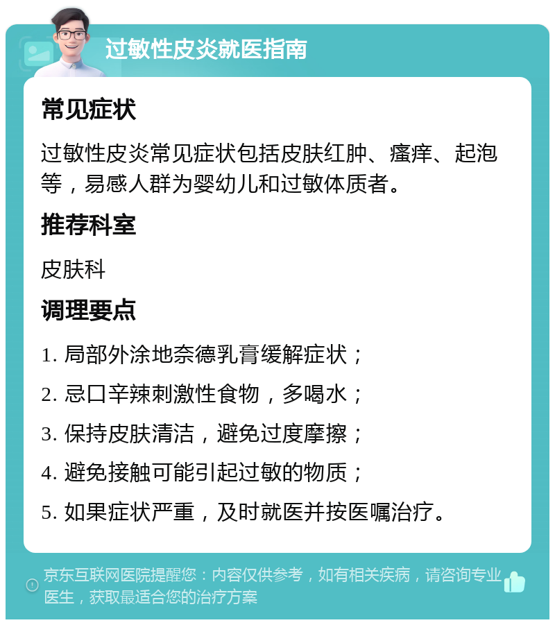 过敏性皮炎就医指南 常见症状 过敏性皮炎常见症状包括皮肤红肿、瘙痒、起泡等，易感人群为婴幼儿和过敏体质者。 推荐科室 皮肤科 调理要点 1. 局部外涂地奈德乳膏缓解症状； 2. 忌口辛辣刺激性食物，多喝水； 3. 保持皮肤清洁，避免过度摩擦； 4. 避免接触可能引起过敏的物质； 5. 如果症状严重，及时就医并按医嘱治疗。