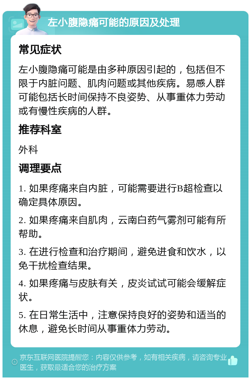 左小腹隐痛可能的原因及处理 常见症状 左小腹隐痛可能是由多种原因引起的，包括但不限于内脏问题、肌肉问题或其他疾病。易感人群可能包括长时间保持不良姿势、从事重体力劳动或有慢性疾病的人群。 推荐科室 外科 调理要点 1. 如果疼痛来自内脏，可能需要进行B超检查以确定具体原因。 2. 如果疼痛来自肌肉，云南白药气雾剂可能有所帮助。 3. 在进行检查和治疗期间，避免进食和饮水，以免干扰检查结果。 4. 如果疼痛与皮肤有关，皮炎试试可能会缓解症状。 5. 在日常生活中，注意保持良好的姿势和适当的休息，避免长时间从事重体力劳动。