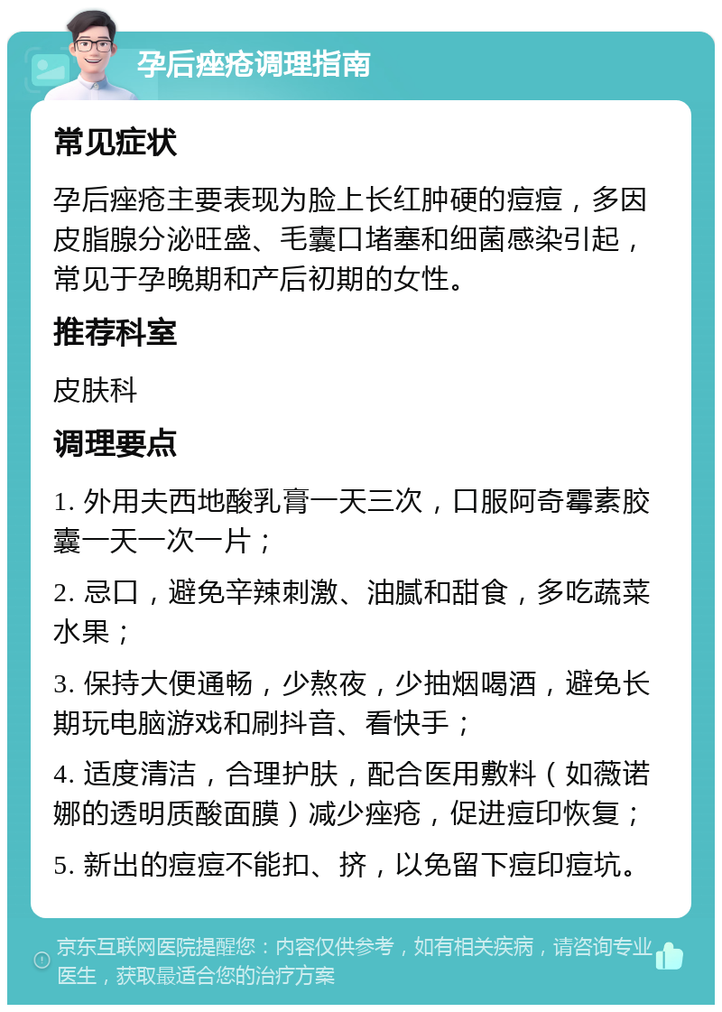 孕后痤疮调理指南 常见症状 孕后痤疮主要表现为脸上长红肿硬的痘痘，多因皮脂腺分泌旺盛、毛囊口堵塞和细菌感染引起，常见于孕晚期和产后初期的女性。 推荐科室 皮肤科 调理要点 1. 外用夫西地酸乳膏一天三次，口服阿奇霉素胶囊一天一次一片； 2. 忌口，避免辛辣刺激、油腻和甜食，多吃蔬菜水果； 3. 保持大便通畅，少熬夜，少抽烟喝酒，避免长期玩电脑游戏和刷抖音、看快手； 4. 适度清洁，合理护肤，配合医用敷料（如薇诺娜的透明质酸面膜）减少痤疮，促进痘印恢复； 5. 新出的痘痘不能扣、挤，以免留下痘印痘坑。