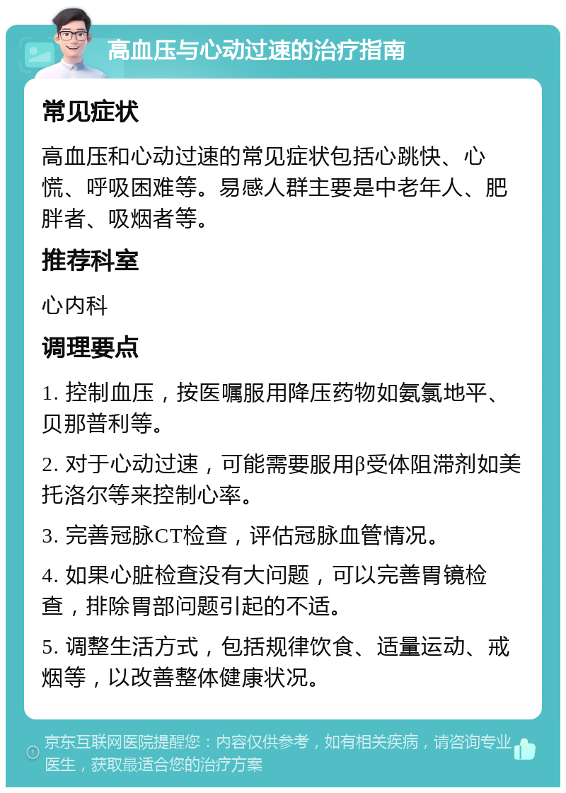 高血压与心动过速的治疗指南 常见症状 高血压和心动过速的常见症状包括心跳快、心慌、呼吸困难等。易感人群主要是中老年人、肥胖者、吸烟者等。 推荐科室 心内科 调理要点 1. 控制血压，按医嘱服用降压药物如氨氯地平、贝那普利等。 2. 对于心动过速，可能需要服用β受体阻滞剂如美托洛尔等来控制心率。 3. 完善冠脉CT检查，评估冠脉血管情况。 4. 如果心脏检查没有大问题，可以完善胃镜检查，排除胃部问题引起的不适。 5. 调整生活方式，包括规律饮食、适量运动、戒烟等，以改善整体健康状况。