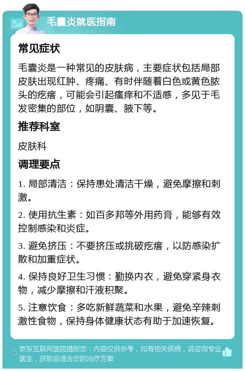 毛囊炎就医指南 常见症状 毛囊炎是一种常见的皮肤病，主要症状包括局部皮肤出现红肿、疼痛、有时伴随着白色或黄色脓头的疙瘩，可能会引起瘙痒和不适感，多见于毛发密集的部位，如阴囊、腋下等。 推荐科室 皮肤科 调理要点 1. 局部清洁：保持患处清洁干燥，避免摩擦和刺激。 2. 使用抗生素：如百多邦等外用药膏，能够有效控制感染和炎症。 3. 避免挤压：不要挤压或挑破疙瘩，以防感染扩散和加重症状。 4. 保持良好卫生习惯：勤换内衣，避免穿紧身衣物，减少摩擦和汗液积聚。 5. 注意饮食：多吃新鲜蔬菜和水果，避免辛辣刺激性食物，保持身体健康状态有助于加速恢复。