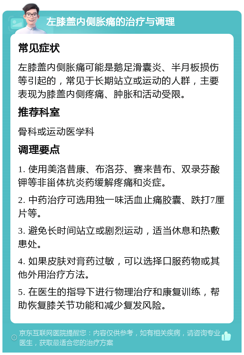 左膝盖内侧胀痛的治疗与调理 常见症状 左膝盖内侧胀痛可能是鹅足滑囊炎、半月板损伤等引起的，常见于长期站立或运动的人群，主要表现为膝盖内侧疼痛、肿胀和活动受限。 推荐科室 骨科或运动医学科 调理要点 1. 使用美洛昔康、布洛芬、赛来昔布、双录芬酸钾等非甾体抗炎药缓解疼痛和炎症。 2. 中药治疗可选用独一味活血止痛胶囊、跌打7厘片等。 3. 避免长时间站立或剧烈运动，适当休息和热敷患处。 4. 如果皮肤对膏药过敏，可以选择口服药物或其他外用治疗方法。 5. 在医生的指导下进行物理治疗和康复训练，帮助恢复膝关节功能和减少复发风险。