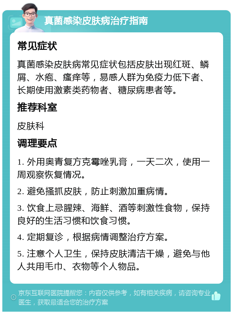 真菌感染皮肤病治疗指南 常见症状 真菌感染皮肤病常见症状包括皮肤出现红斑、鳞屑、水疱、瘙痒等，易感人群为免疫力低下者、长期使用激素类药物者、糖尿病患者等。 推荐科室 皮肤科 调理要点 1. 外用奥青复方克霉唑乳膏，一天二次，使用一周观察恢复情况。 2. 避免搔抓皮肤，防止刺激加重病情。 3. 饮食上忌腥辣、海鲜、酒等刺激性食物，保持良好的生活习惯和饮食习惯。 4. 定期复诊，根据病情调整治疗方案。 5. 注意个人卫生，保持皮肤清洁干燥，避免与他人共用毛巾、衣物等个人物品。