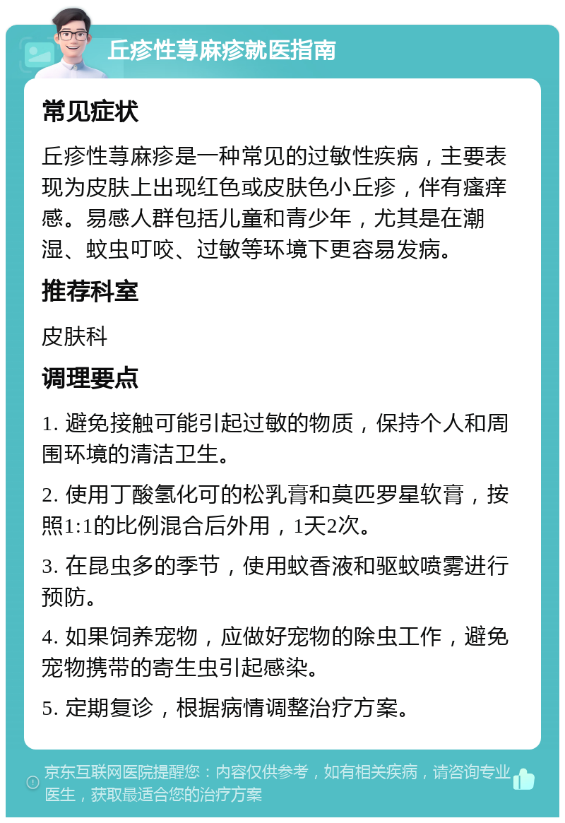 丘疹性荨麻疹就医指南 常见症状 丘疹性荨麻疹是一种常见的过敏性疾病，主要表现为皮肤上出现红色或皮肤色小丘疹，伴有瘙痒感。易感人群包括儿童和青少年，尤其是在潮湿、蚊虫叮咬、过敏等环境下更容易发病。 推荐科室 皮肤科 调理要点 1. 避免接触可能引起过敏的物质，保持个人和周围环境的清洁卫生。 2. 使用丁酸氢化可的松乳膏和莫匹罗星软膏，按照1:1的比例混合后外用，1天2次。 3. 在昆虫多的季节，使用蚊香液和驱蚊喷雾进行预防。 4. 如果饲养宠物，应做好宠物的除虫工作，避免宠物携带的寄生虫引起感染。 5. 定期复诊，根据病情调整治疗方案。