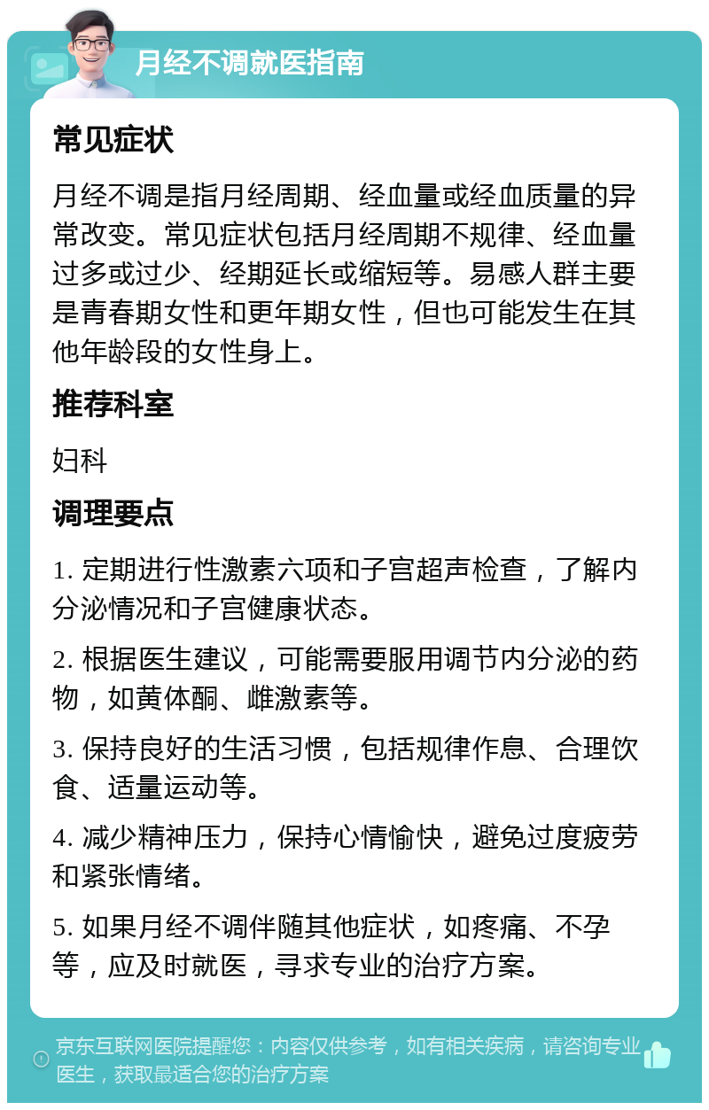 月经不调就医指南 常见症状 月经不调是指月经周期、经血量或经血质量的异常改变。常见症状包括月经周期不规律、经血量过多或过少、经期延长或缩短等。易感人群主要是青春期女性和更年期女性，但也可能发生在其他年龄段的女性身上。 推荐科室 妇科 调理要点 1. 定期进行性激素六项和子宫超声检查，了解内分泌情况和子宫健康状态。 2. 根据医生建议，可能需要服用调节内分泌的药物，如黄体酮、雌激素等。 3. 保持良好的生活习惯，包括规律作息、合理饮食、适量运动等。 4. 减少精神压力，保持心情愉快，避免过度疲劳和紧张情绪。 5. 如果月经不调伴随其他症状，如疼痛、不孕等，应及时就医，寻求专业的治疗方案。