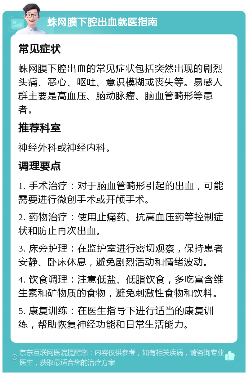 蛛网膜下腔出血就医指南 常见症状 蛛网膜下腔出血的常见症状包括突然出现的剧烈头痛、恶心、呕吐、意识模糊或丧失等。易感人群主要是高血压、脑动脉瘤、脑血管畸形等患者。 推荐科室 神经外科或神经内科。 调理要点 1. 手术治疗：对于脑血管畸形引起的出血，可能需要进行微创手术或开颅手术。 2. 药物治疗：使用止痛药、抗高血压药等控制症状和防止再次出血。 3. 床旁护理：在监护室进行密切观察，保持患者安静、卧床休息，避免剧烈活动和情绪波动。 4. 饮食调理：注意低盐、低脂饮食，多吃富含维生素和矿物质的食物，避免刺激性食物和饮料。 5. 康复训练：在医生指导下进行适当的康复训练，帮助恢复神经功能和日常生活能力。