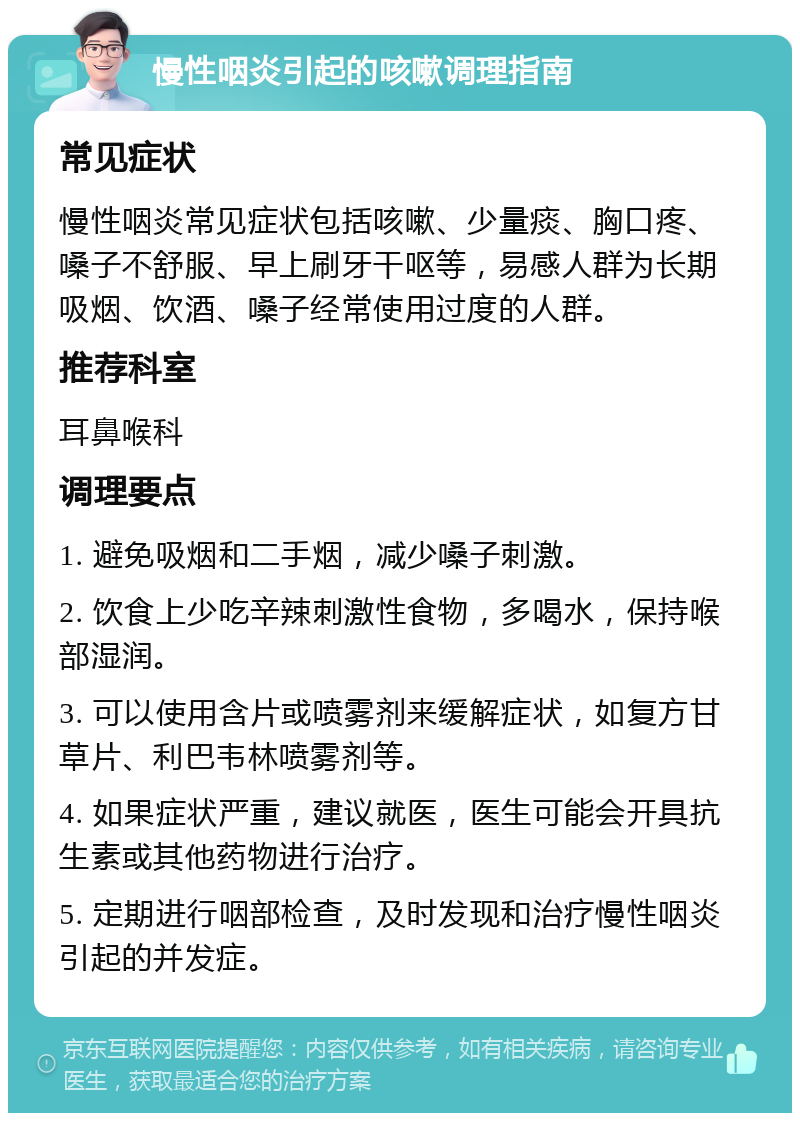 慢性咽炎引起的咳嗽调理指南 常见症状 慢性咽炎常见症状包括咳嗽、少量痰、胸口疼、嗓子不舒服、早上刷牙干呕等，易感人群为长期吸烟、饮酒、嗓子经常使用过度的人群。 推荐科室 耳鼻喉科 调理要点 1. 避免吸烟和二手烟，减少嗓子刺激。 2. 饮食上少吃辛辣刺激性食物，多喝水，保持喉部湿润。 3. 可以使用含片或喷雾剂来缓解症状，如复方甘草片、利巴韦林喷雾剂等。 4. 如果症状严重，建议就医，医生可能会开具抗生素或其他药物进行治疗。 5. 定期进行咽部检查，及时发现和治疗慢性咽炎引起的并发症。