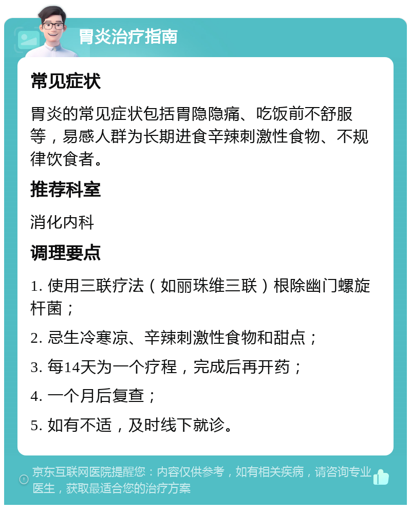 胃炎治疗指南 常见症状 胃炎的常见症状包括胃隐隐痛、吃饭前不舒服等，易感人群为长期进食辛辣刺激性食物、不规律饮食者。 推荐科室 消化内科 调理要点 1. 使用三联疗法（如丽珠维三联）根除幽门螺旋杆菌； 2. 忌生冷寒凉、辛辣刺激性食物和甜点； 3. 每14天为一个疗程，完成后再开药； 4. 一个月后复查； 5. 如有不适，及时线下就诊。