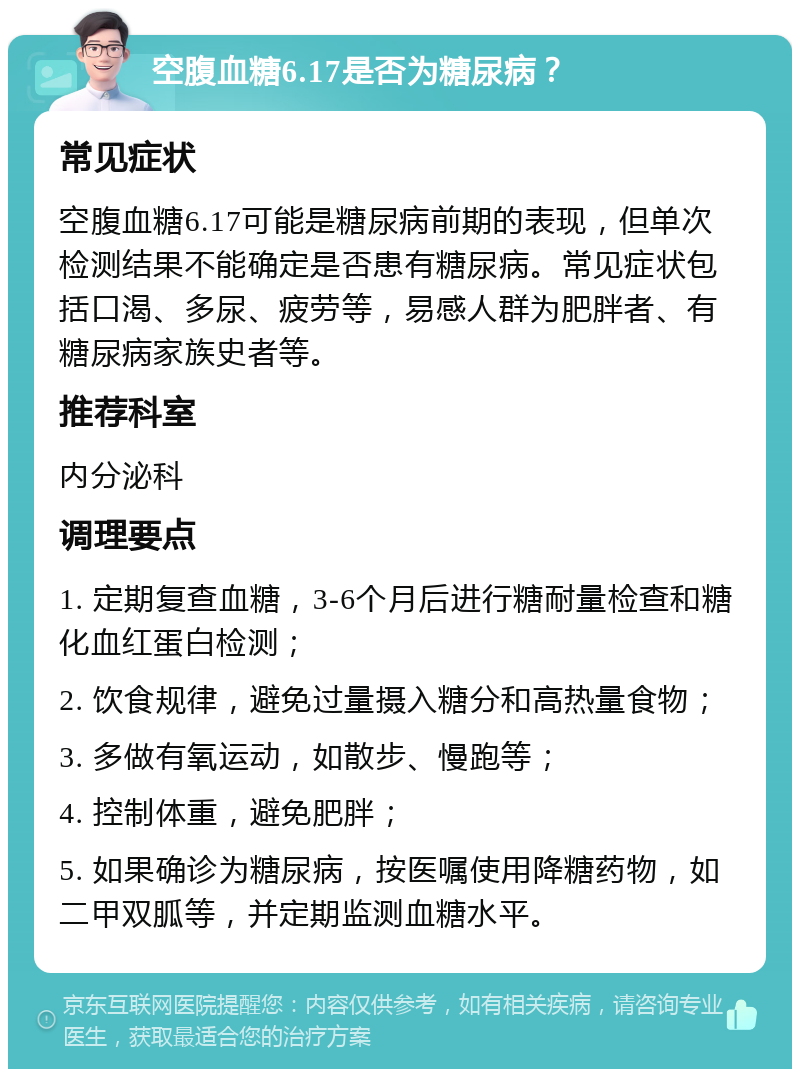 空腹血糖6.17是否为糖尿病？ 常见症状 空腹血糖6.17可能是糖尿病前期的表现，但单次检测结果不能确定是否患有糖尿病。常见症状包括口渴、多尿、疲劳等，易感人群为肥胖者、有糖尿病家族史者等。 推荐科室 内分泌科 调理要点 1. 定期复查血糖，3-6个月后进行糖耐量检查和糖化血红蛋白检测； 2. 饮食规律，避免过量摄入糖分和高热量食物； 3. 多做有氧运动，如散步、慢跑等； 4. 控制体重，避免肥胖； 5. 如果确诊为糖尿病，按医嘱使用降糖药物，如二甲双胍等，并定期监测血糖水平。