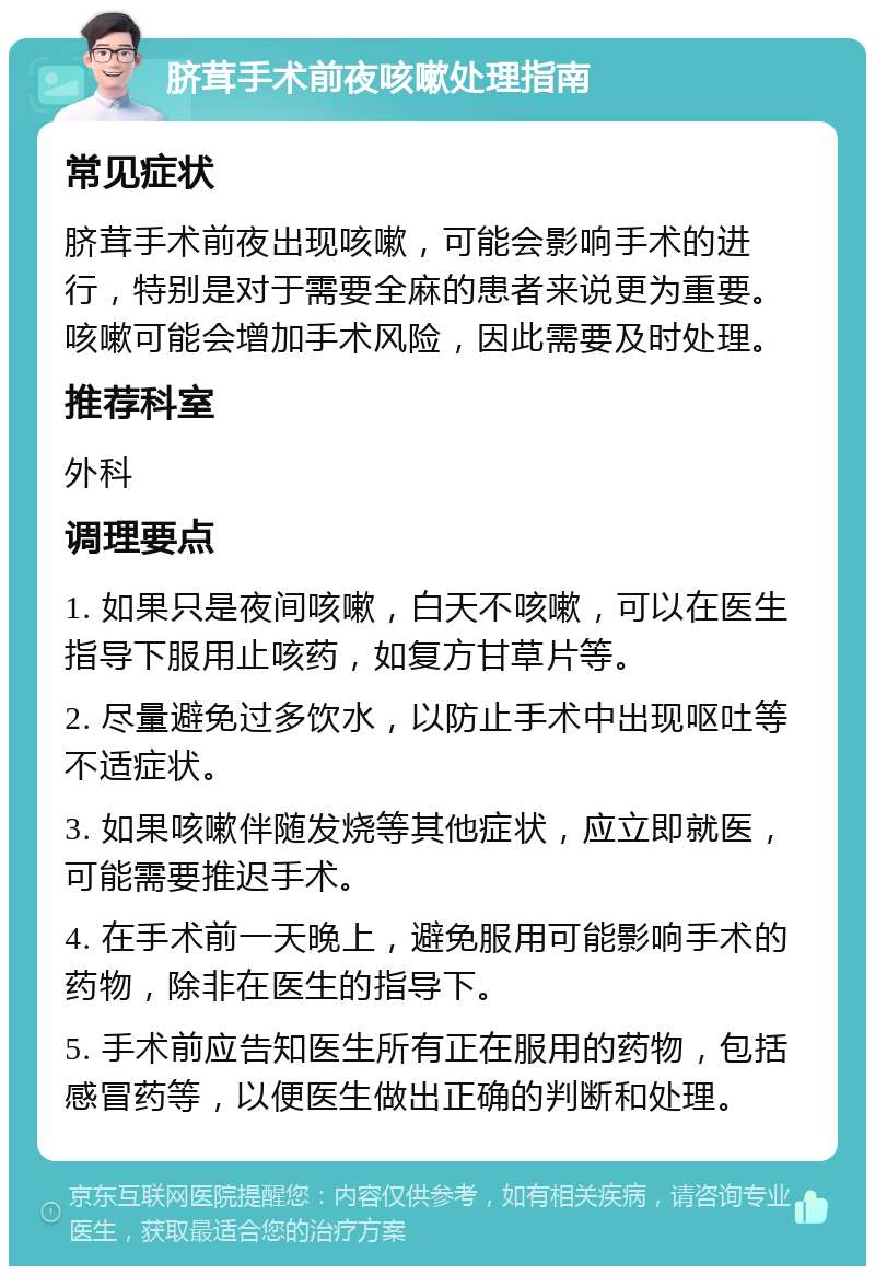 脐茸手术前夜咳嗽处理指南 常见症状 脐茸手术前夜出现咳嗽，可能会影响手术的进行，特别是对于需要全麻的患者来说更为重要。咳嗽可能会增加手术风险，因此需要及时处理。 推荐科室 外科 调理要点 1. 如果只是夜间咳嗽，白天不咳嗽，可以在医生指导下服用止咳药，如复方甘草片等。 2. 尽量避免过多饮水，以防止手术中出现呕吐等不适症状。 3. 如果咳嗽伴随发烧等其他症状，应立即就医，可能需要推迟手术。 4. 在手术前一天晚上，避免服用可能影响手术的药物，除非在医生的指导下。 5. 手术前应告知医生所有正在服用的药物，包括感冒药等，以便医生做出正确的判断和处理。