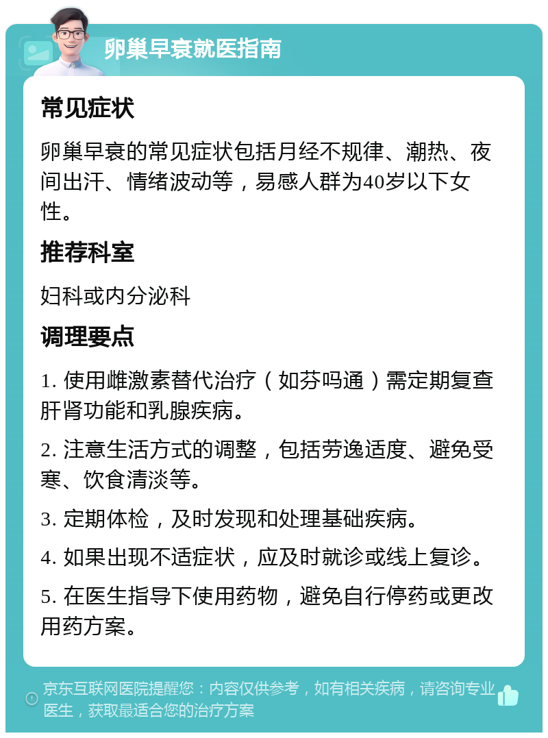 卵巢早衰就医指南 常见症状 卵巢早衰的常见症状包括月经不规律、潮热、夜间出汗、情绪波动等，易感人群为40岁以下女性。 推荐科室 妇科或内分泌科 调理要点 1. 使用雌激素替代治疗（如芬吗通）需定期复查肝肾功能和乳腺疾病。 2. 注意生活方式的调整，包括劳逸适度、避免受寒、饮食清淡等。 3. 定期体检，及时发现和处理基础疾病。 4. 如果出现不适症状，应及时就诊或线上复诊。 5. 在医生指导下使用药物，避免自行停药或更改用药方案。