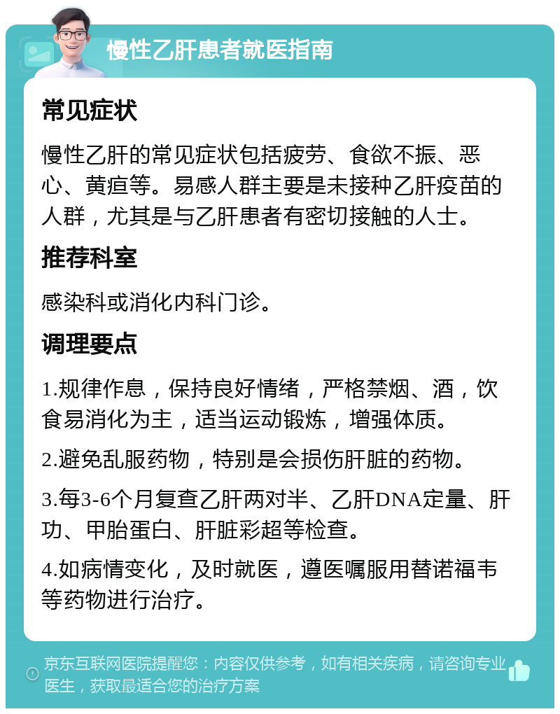 慢性乙肝患者就医指南 常见症状 慢性乙肝的常见症状包括疲劳、食欲不振、恶心、黄疸等。易感人群主要是未接种乙肝疫苗的人群，尤其是与乙肝患者有密切接触的人士。 推荐科室 感染科或消化内科门诊。 调理要点 1.规律作息，保持良好情绪，严格禁烟、酒，饮食易消化为主，适当运动锻炼，增强体质。 2.避免乱服药物，特别是会损伤肝脏的药物。 3.每3-6个月复查乙肝两对半、乙肝DNA定量、肝功、甲胎蛋白、肝脏彩超等检查。 4.如病情变化，及时就医，遵医嘱服用替诺福韦等药物进行治疗。