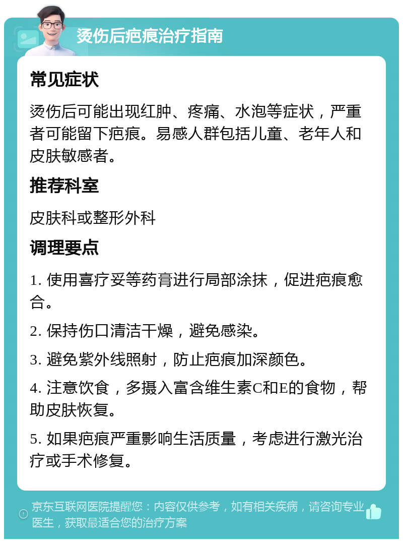 烫伤后疤痕治疗指南 常见症状 烫伤后可能出现红肿、疼痛、水泡等症状，严重者可能留下疤痕。易感人群包括儿童、老年人和皮肤敏感者。 推荐科室 皮肤科或整形外科 调理要点 1. 使用喜疗妥等药膏进行局部涂抹，促进疤痕愈合。 2. 保持伤口清洁干燥，避免感染。 3. 避免紫外线照射，防止疤痕加深颜色。 4. 注意饮食，多摄入富含维生素C和E的食物，帮助皮肤恢复。 5. 如果疤痕严重影响生活质量，考虑进行激光治疗或手术修复。