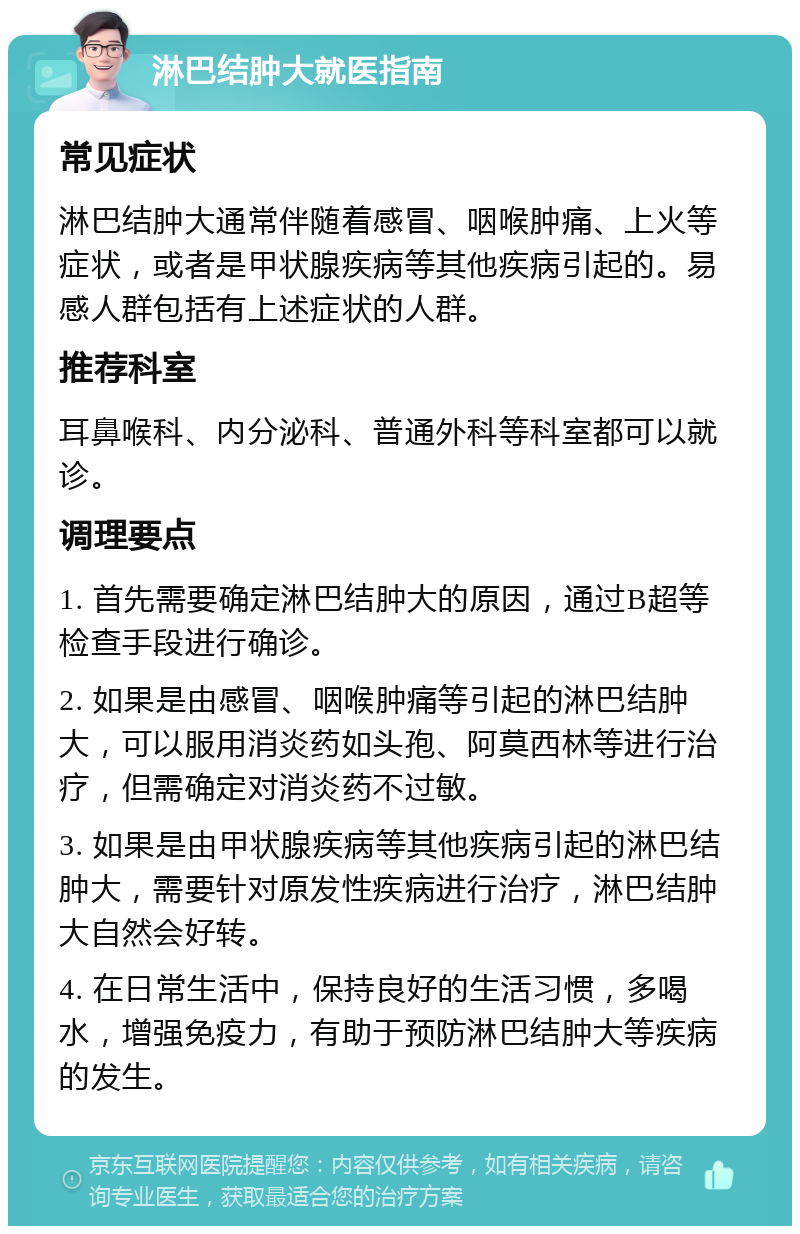 淋巴结肿大就医指南 常见症状 淋巴结肿大通常伴随着感冒、咽喉肿痛、上火等症状，或者是甲状腺疾病等其他疾病引起的。易感人群包括有上述症状的人群。 推荐科室 耳鼻喉科、内分泌科、普通外科等科室都可以就诊。 调理要点 1. 首先需要确定淋巴结肿大的原因，通过B超等检查手段进行确诊。 2. 如果是由感冒、咽喉肿痛等引起的淋巴结肿大，可以服用消炎药如头孢、阿莫西林等进行治疗，但需确定对消炎药不过敏。 3. 如果是由甲状腺疾病等其他疾病引起的淋巴结肿大，需要针对原发性疾病进行治疗，淋巴结肿大自然会好转。 4. 在日常生活中，保持良好的生活习惯，多喝水，增强免疫力，有助于预防淋巴结肿大等疾病的发生。