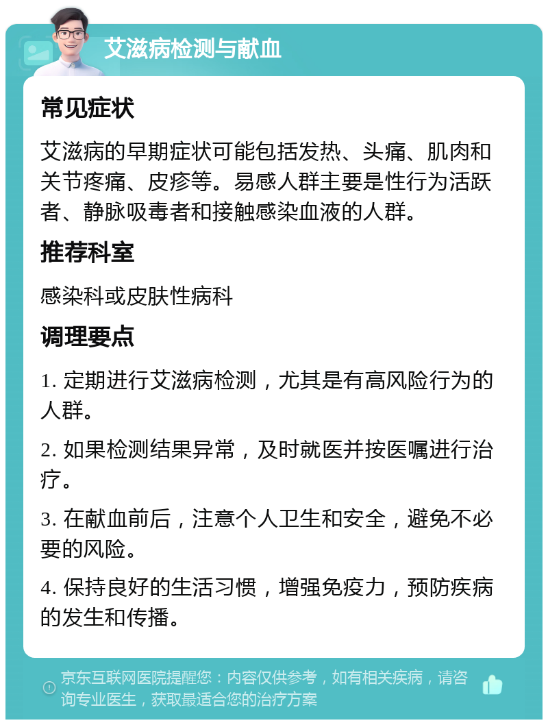 艾滋病检测与献血 常见症状 艾滋病的早期症状可能包括发热、头痛、肌肉和关节疼痛、皮疹等。易感人群主要是性行为活跃者、静脉吸毒者和接触感染血液的人群。 推荐科室 感染科或皮肤性病科 调理要点 1. 定期进行艾滋病检测，尤其是有高风险行为的人群。 2. 如果检测结果异常，及时就医并按医嘱进行治疗。 3. 在献血前后，注意个人卫生和安全，避免不必要的风险。 4. 保持良好的生活习惯，增强免疫力，预防疾病的发生和传播。