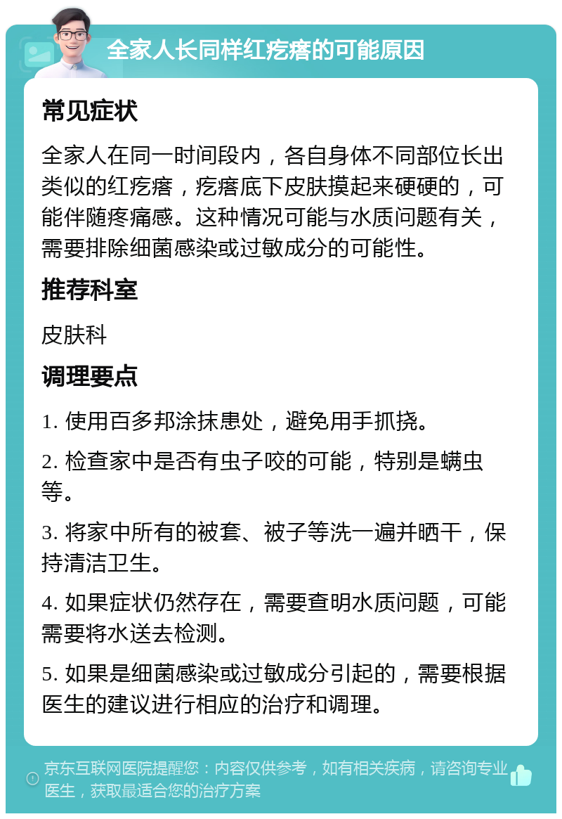 全家人长同样红疙瘩的可能原因 常见症状 全家人在同一时间段内，各自身体不同部位长出类似的红疙瘩，疙瘩底下皮肤摸起来硬硬的，可能伴随疼痛感。这种情况可能与水质问题有关，需要排除细菌感染或过敏成分的可能性。 推荐科室 皮肤科 调理要点 1. 使用百多邦涂抹患处，避免用手抓挠。 2. 检查家中是否有虫子咬的可能，特别是螨虫等。 3. 将家中所有的被套、被子等洗一遍并晒干，保持清洁卫生。 4. 如果症状仍然存在，需要查明水质问题，可能需要将水送去检测。 5. 如果是细菌感染或过敏成分引起的，需要根据医生的建议进行相应的治疗和调理。