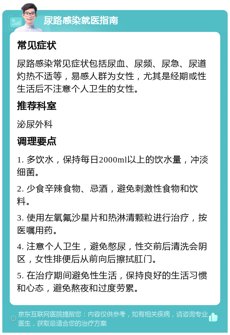 尿路感染就医指南 常见症状 尿路感染常见症状包括尿血、尿频、尿急、尿道灼热不适等，易感人群为女性，尤其是经期或性生活后不注意个人卫生的女性。 推荐科室 泌尿外科 调理要点 1. 多饮水，保持每日2000ml以上的饮水量，冲淡细菌。 2. 少食辛辣食物、忌酒，避免刺激性食物和饮料。 3. 使用左氧氟沙星片和热淋清颗粒进行治疗，按医嘱用药。 4. 注意个人卫生，避免憋尿，性交前后清洗会阴区，女性排便后从前向后擦拭肛门。 5. 在治疗期间避免性生活，保持良好的生活习惯和心态，避免熬夜和过度劳累。