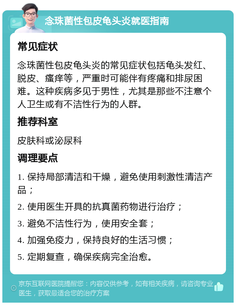 念珠菌性包皮龟头炎就医指南 常见症状 念珠菌性包皮龟头炎的常见症状包括龟头发红、脱皮、瘙痒等，严重时可能伴有疼痛和排尿困难。这种疾病多见于男性，尤其是那些不注意个人卫生或有不洁性行为的人群。 推荐科室 皮肤科或泌尿科 调理要点 1. 保持局部清洁和干燥，避免使用刺激性清洁产品； 2. 使用医生开具的抗真菌药物进行治疗； 3. 避免不洁性行为，使用安全套； 4. 加强免疫力，保持良好的生活习惯； 5. 定期复查，确保疾病完全治愈。