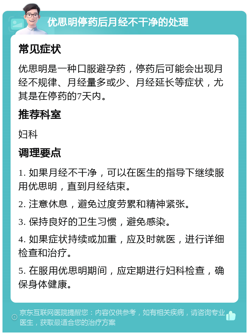 优思明停药后月经不干净的处理 常见症状 优思明是一种口服避孕药，停药后可能会出现月经不规律、月经量多或少、月经延长等症状，尤其是在停药的7天内。 推荐科室 妇科 调理要点 1. 如果月经不干净，可以在医生的指导下继续服用优思明，直到月经结束。 2. 注意休息，避免过度劳累和精神紧张。 3. 保持良好的卫生习惯，避免感染。 4. 如果症状持续或加重，应及时就医，进行详细检查和治疗。 5. 在服用优思明期间，应定期进行妇科检查，确保身体健康。