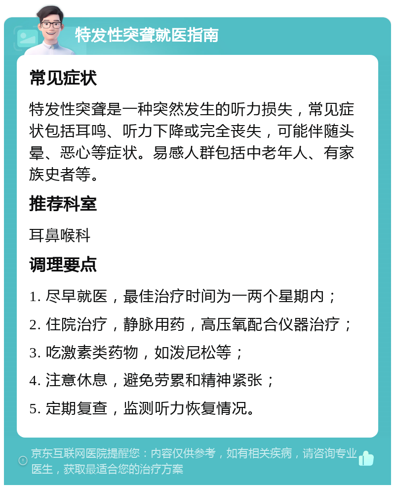 特发性突聋就医指南 常见症状 特发性突聋是一种突然发生的听力损失，常见症状包括耳鸣、听力下降或完全丧失，可能伴随头晕、恶心等症状。易感人群包括中老年人、有家族史者等。 推荐科室 耳鼻喉科 调理要点 1. 尽早就医，最佳治疗时间为一两个星期内； 2. 住院治疗，静脉用药，高压氧配合仪器治疗； 3. 吃激素类药物，如泼尼松等； 4. 注意休息，避免劳累和精神紧张； 5. 定期复查，监测听力恢复情况。