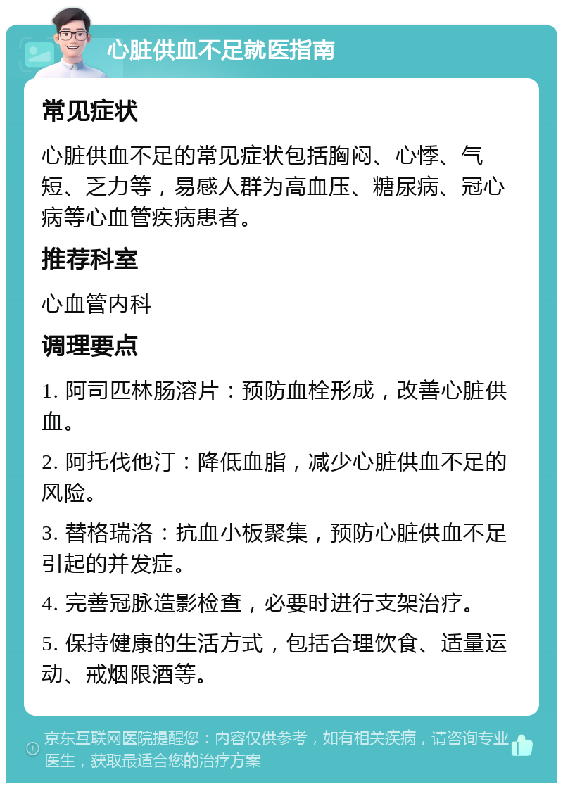 心脏供血不足就医指南 常见症状 心脏供血不足的常见症状包括胸闷、心悸、气短、乏力等，易感人群为高血压、糖尿病、冠心病等心血管疾病患者。 推荐科室 心血管内科 调理要点 1. 阿司匹林肠溶片：预防血栓形成，改善心脏供血。 2. 阿托伐他汀：降低血脂，减少心脏供血不足的风险。 3. 替格瑞洛：抗血小板聚集，预防心脏供血不足引起的并发症。 4. 完善冠脉造影检查，必要时进行支架治疗。 5. 保持健康的生活方式，包括合理饮食、适量运动、戒烟限酒等。