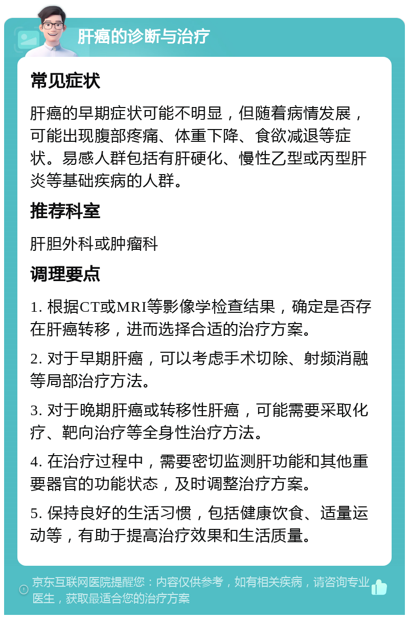 肝癌的诊断与治疗 常见症状 肝癌的早期症状可能不明显，但随着病情发展，可能出现腹部疼痛、体重下降、食欲减退等症状。易感人群包括有肝硬化、慢性乙型或丙型肝炎等基础疾病的人群。 推荐科室 肝胆外科或肿瘤科 调理要点 1. 根据CT或MRI等影像学检查结果，确定是否存在肝癌转移，进而选择合适的治疗方案。 2. 对于早期肝癌，可以考虑手术切除、射频消融等局部治疗方法。 3. 对于晚期肝癌或转移性肝癌，可能需要采取化疗、靶向治疗等全身性治疗方法。 4. 在治疗过程中，需要密切监测肝功能和其他重要器官的功能状态，及时调整治疗方案。 5. 保持良好的生活习惯，包括健康饮食、适量运动等，有助于提高治疗效果和生活质量。