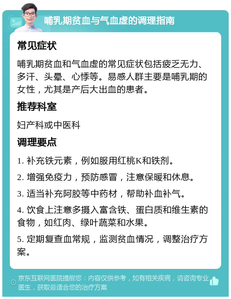 哺乳期贫血与气血虚的调理指南 常见症状 哺乳期贫血和气血虚的常见症状包括疲乏无力、多汗、头晕、心悸等。易感人群主要是哺乳期的女性，尤其是产后大出血的患者。 推荐科室 妇产科或中医科 调理要点 1. 补充铁元素，例如服用红桃K和铁剂。 2. 增强免疫力，预防感冒，注意保暖和休息。 3. 适当补充阿胶等中药材，帮助补血补气。 4. 饮食上注意多摄入富含铁、蛋白质和维生素的食物，如红肉、绿叶蔬菜和水果。 5. 定期复查血常规，监测贫血情况，调整治疗方案。