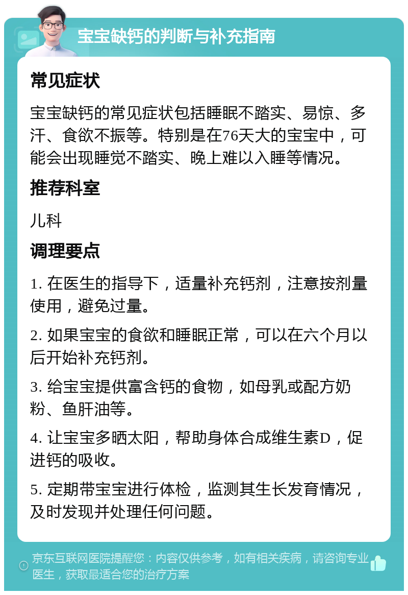 宝宝缺钙的判断与补充指南 常见症状 宝宝缺钙的常见症状包括睡眠不踏实、易惊、多汗、食欲不振等。特别是在76天大的宝宝中，可能会出现睡觉不踏实、晚上难以入睡等情况。 推荐科室 儿科 调理要点 1. 在医生的指导下，适量补充钙剂，注意按剂量使用，避免过量。 2. 如果宝宝的食欲和睡眠正常，可以在六个月以后开始补充钙剂。 3. 给宝宝提供富含钙的食物，如母乳或配方奶粉、鱼肝油等。 4. 让宝宝多晒太阳，帮助身体合成维生素D，促进钙的吸收。 5. 定期带宝宝进行体检，监测其生长发育情况，及时发现并处理任何问题。