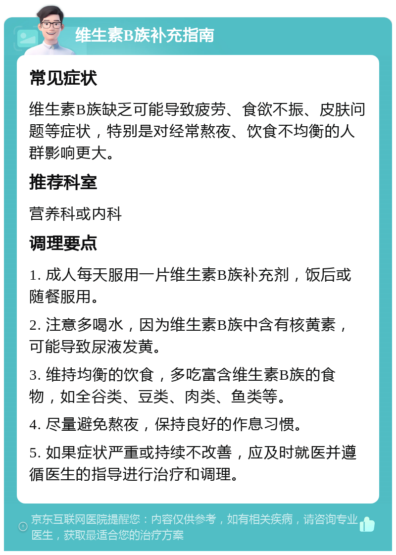 维生素B族补充指南 常见症状 维生素B族缺乏可能导致疲劳、食欲不振、皮肤问题等症状，特别是对经常熬夜、饮食不均衡的人群影响更大。 推荐科室 营养科或内科 调理要点 1. 成人每天服用一片维生素B族补充剂，饭后或随餐服用。 2. 注意多喝水，因为维生素B族中含有核黄素，可能导致尿液发黄。 3. 维持均衡的饮食，多吃富含维生素B族的食物，如全谷类、豆类、肉类、鱼类等。 4. 尽量避免熬夜，保持良好的作息习惯。 5. 如果症状严重或持续不改善，应及时就医并遵循医生的指导进行治疗和调理。