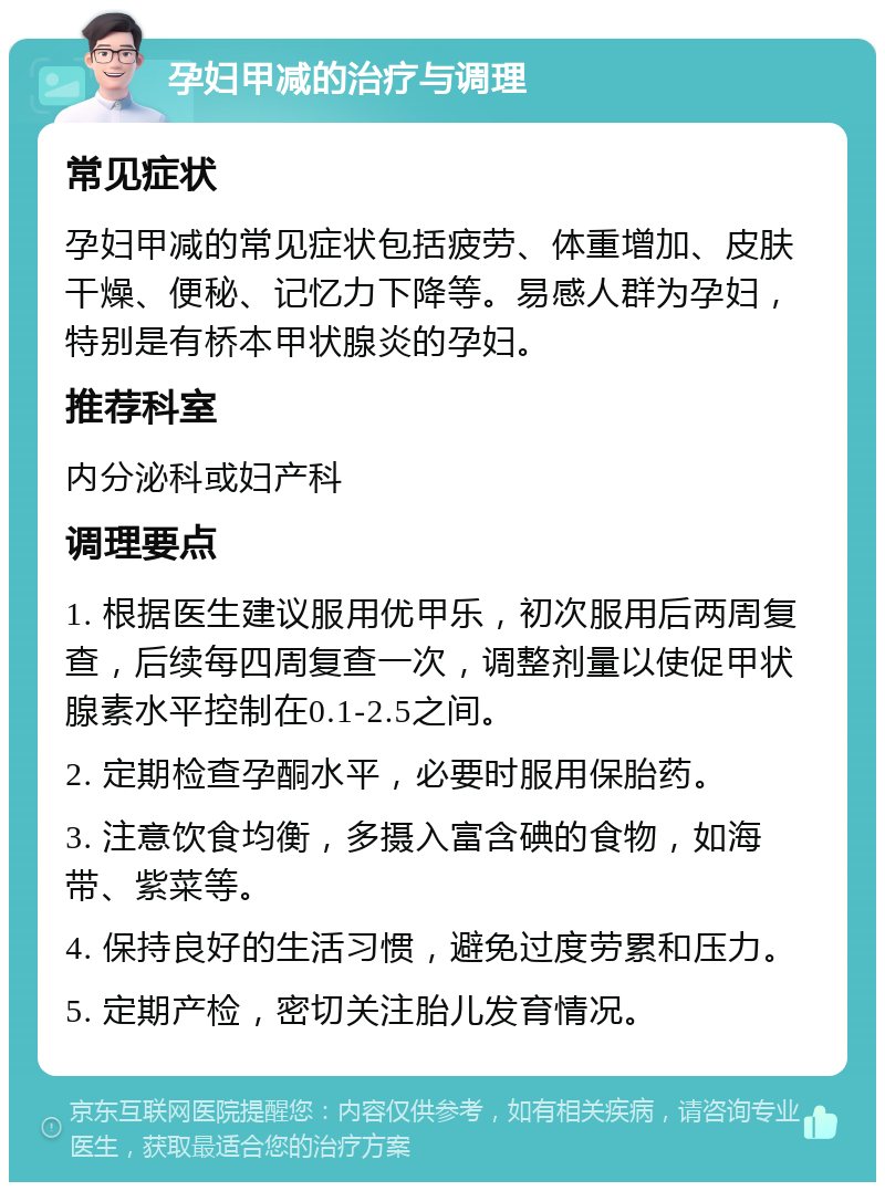 孕妇甲减的治疗与调理 常见症状 孕妇甲减的常见症状包括疲劳、体重增加、皮肤干燥、便秘、记忆力下降等。易感人群为孕妇，特别是有桥本甲状腺炎的孕妇。 推荐科室 内分泌科或妇产科 调理要点 1. 根据医生建议服用优甲乐，初次服用后两周复查，后续每四周复查一次，调整剂量以使促甲状腺素水平控制在0.1-2.5之间。 2. 定期检查孕酮水平，必要时服用保胎药。 3. 注意饮食均衡，多摄入富含碘的食物，如海带、紫菜等。 4. 保持良好的生活习惯，避免过度劳累和压力。 5. 定期产检，密切关注胎儿发育情况。