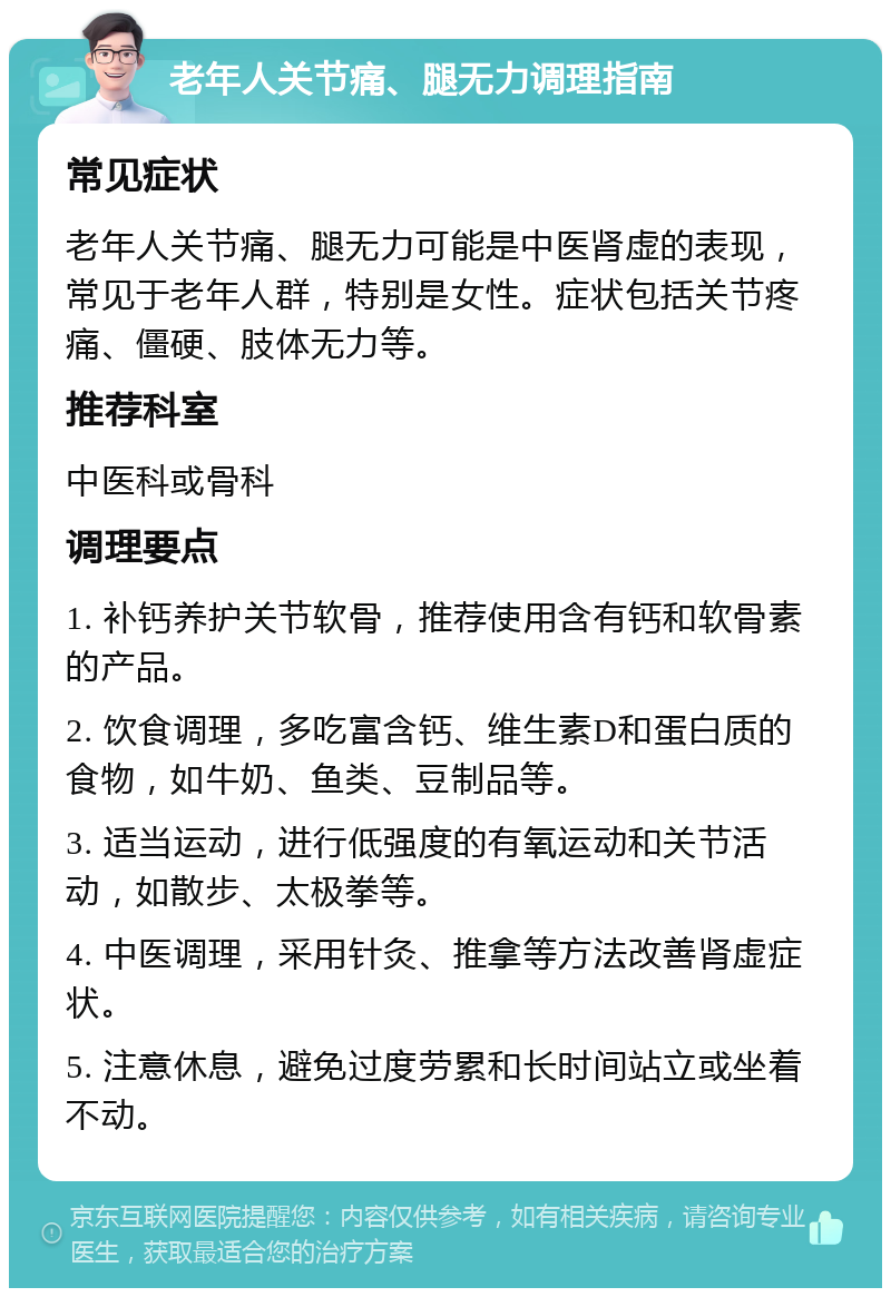 老年人关节痛、腿无力调理指南 常见症状 老年人关节痛、腿无力可能是中医肾虚的表现，常见于老年人群，特别是女性。症状包括关节疼痛、僵硬、肢体无力等。 推荐科室 中医科或骨科 调理要点 1. 补钙养护关节软骨，推荐使用含有钙和软骨素的产品。 2. 饮食调理，多吃富含钙、维生素D和蛋白质的食物，如牛奶、鱼类、豆制品等。 3. 适当运动，进行低强度的有氧运动和关节活动，如散步、太极拳等。 4. 中医调理，采用针灸、推拿等方法改善肾虚症状。 5. 注意休息，避免过度劳累和长时间站立或坐着不动。