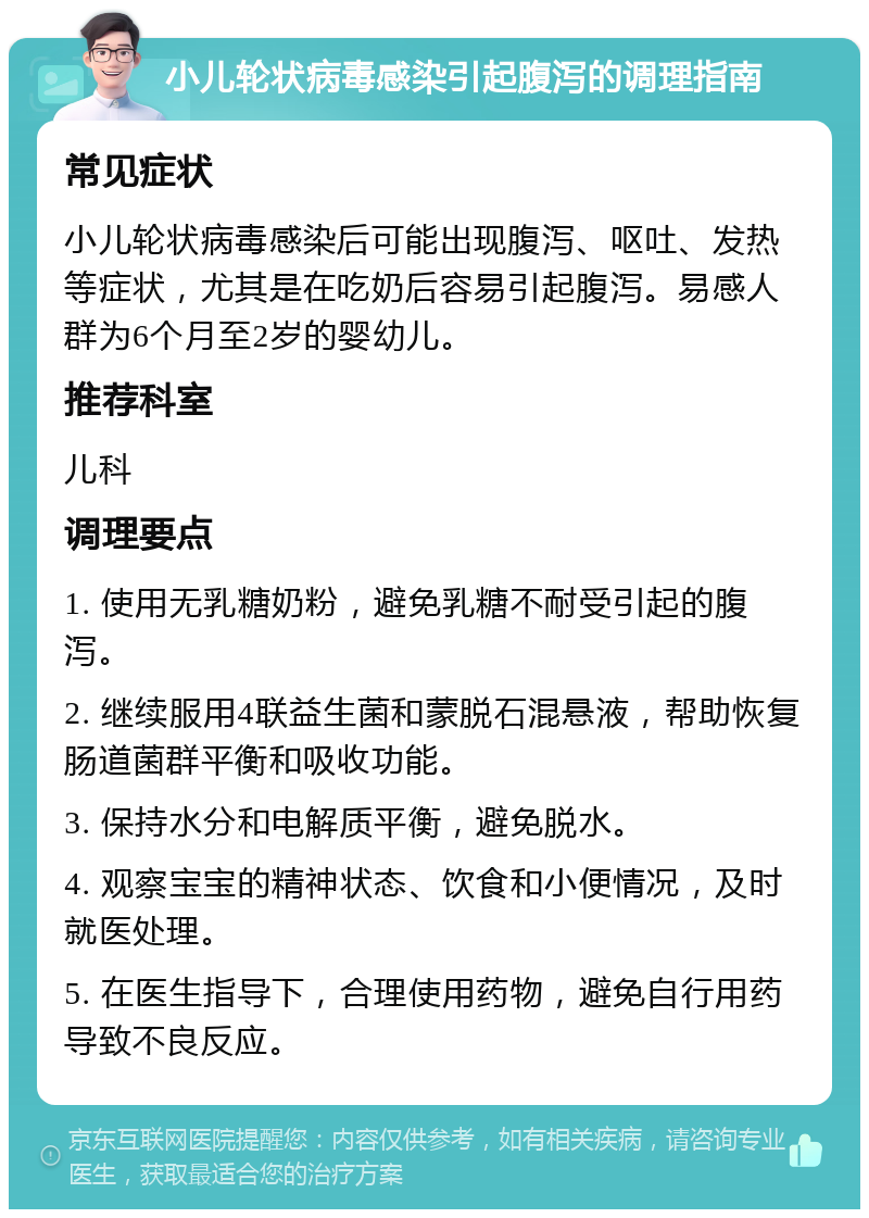 小儿轮状病毒感染引起腹泻的调理指南 常见症状 小儿轮状病毒感染后可能出现腹泻、呕吐、发热等症状，尤其是在吃奶后容易引起腹泻。易感人群为6个月至2岁的婴幼儿。 推荐科室 儿科 调理要点 1. 使用无乳糖奶粉，避免乳糖不耐受引起的腹泻。 2. 继续服用4联益生菌和蒙脱石混悬液，帮助恢复肠道菌群平衡和吸收功能。 3. 保持水分和电解质平衡，避免脱水。 4. 观察宝宝的精神状态、饮食和小便情况，及时就医处理。 5. 在医生指导下，合理使用药物，避免自行用药导致不良反应。