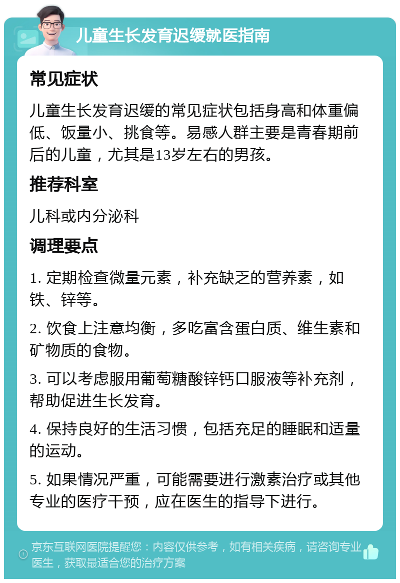 儿童生长发育迟缓就医指南 常见症状 儿童生长发育迟缓的常见症状包括身高和体重偏低、饭量小、挑食等。易感人群主要是青春期前后的儿童，尤其是13岁左右的男孩。 推荐科室 儿科或内分泌科 调理要点 1. 定期检查微量元素，补充缺乏的营养素，如铁、锌等。 2. 饮食上注意均衡，多吃富含蛋白质、维生素和矿物质的食物。 3. 可以考虑服用葡萄糖酸锌钙口服液等补充剂，帮助促进生长发育。 4. 保持良好的生活习惯，包括充足的睡眠和适量的运动。 5. 如果情况严重，可能需要进行激素治疗或其他专业的医疗干预，应在医生的指导下进行。