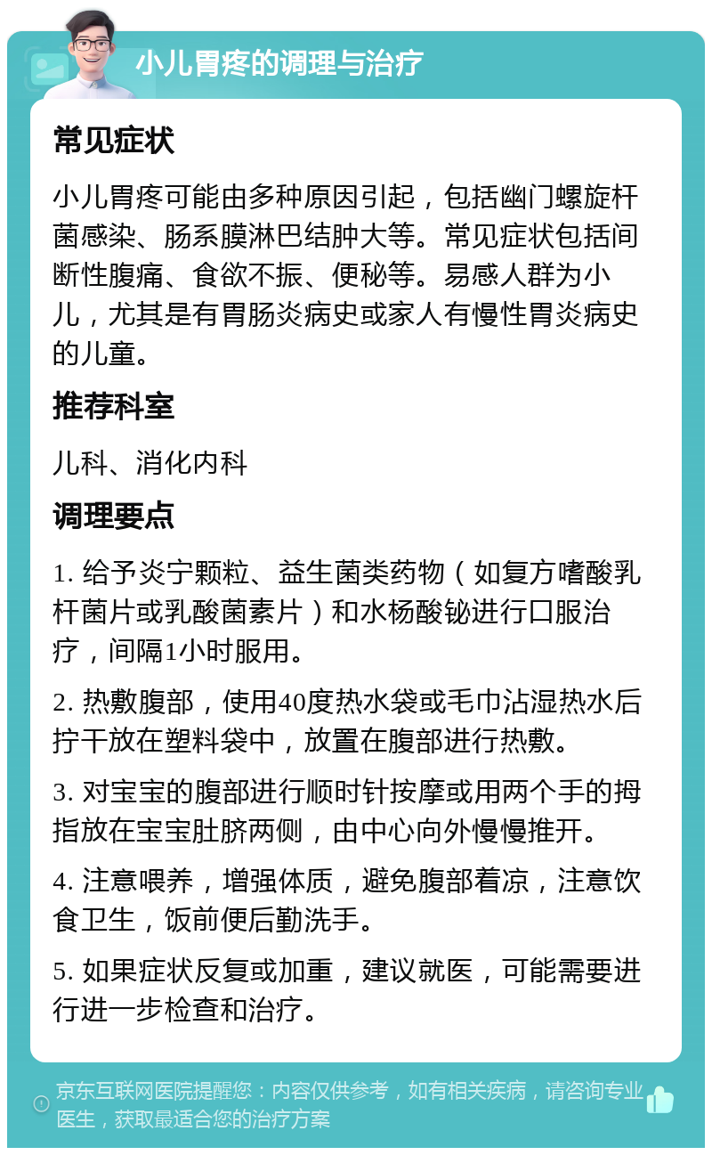 小儿胃疼的调理与治疗 常见症状 小儿胃疼可能由多种原因引起，包括幽门螺旋杆菌感染、肠系膜淋巴结肿大等。常见症状包括间断性腹痛、食欲不振、便秘等。易感人群为小儿，尤其是有胃肠炎病史或家人有慢性胃炎病史的儿童。 推荐科室 儿科、消化内科 调理要点 1. 给予炎宁颗粒、益生菌类药物（如复方嗜酸乳杆菌片或乳酸菌素片）和水杨酸铋进行口服治疗，间隔1小时服用。 2. 热敷腹部，使用40度热水袋或毛巾沾湿热水后拧干放在塑料袋中，放置在腹部进行热敷。 3. 对宝宝的腹部进行顺时针按摩或用两个手的拇指放在宝宝肚脐两侧，由中心向外慢慢推开。 4. 注意喂养，增强体质，避免腹部着凉，注意饮食卫生，饭前便后勤洗手。 5. 如果症状反复或加重，建议就医，可能需要进行进一步检查和治疗。