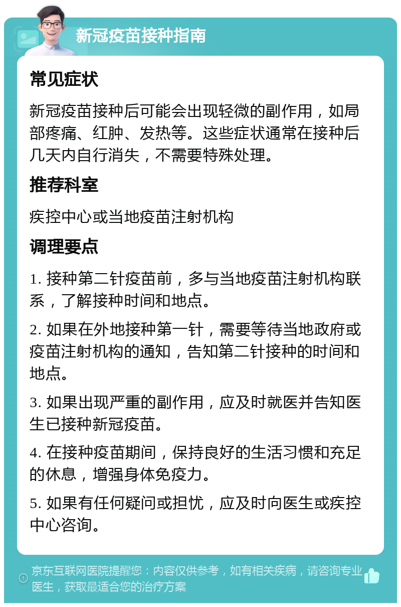 新冠疫苗接种指南 常见症状 新冠疫苗接种后可能会出现轻微的副作用，如局部疼痛、红肿、发热等。这些症状通常在接种后几天内自行消失，不需要特殊处理。 推荐科室 疾控中心或当地疫苗注射机构 调理要点 1. 接种第二针疫苗前，多与当地疫苗注射机构联系，了解接种时间和地点。 2. 如果在外地接种第一针，需要等待当地政府或疫苗注射机构的通知，告知第二针接种的时间和地点。 3. 如果出现严重的副作用，应及时就医并告知医生已接种新冠疫苗。 4. 在接种疫苗期间，保持良好的生活习惯和充足的休息，增强身体免疫力。 5. 如果有任何疑问或担忧，应及时向医生或疾控中心咨询。