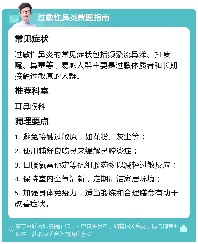 过敏性鼻炎就医指南 常见症状 过敏性鼻炎的常见症状包括频繁流鼻涕、打喷嚏、鼻塞等，易感人群主要是过敏体质者和长期接触过敏原的人群。 推荐科室 耳鼻喉科 调理要点 1. 避免接触过敏原，如花粉、灰尘等； 2. 使用辅舒良喷鼻来缓解鼻腔炎症； 3. 口服氯雷他定等抗组胺药物以减轻过敏反应； 4. 保持室内空气清新，定期清洁家居环境； 5. 加强身体免疫力，适当锻炼和合理膳食有助于改善症状。