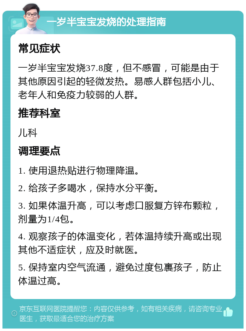 一岁半宝宝发烧的处理指南 常见症状 一岁半宝宝发烧37.8度，但不感冒，可能是由于其他原因引起的轻微发热。易感人群包括小儿、老年人和免疫力较弱的人群。 推荐科室 儿科 调理要点 1. 使用退热贴进行物理降温。 2. 给孩子多喝水，保持水分平衡。 3. 如果体温升高，可以考虑口服复方锌布颗粒，剂量为1/4包。 4. 观察孩子的体温变化，若体温持续升高或出现其他不适症状，应及时就医。 5. 保持室内空气流通，避免过度包裹孩子，防止体温过高。