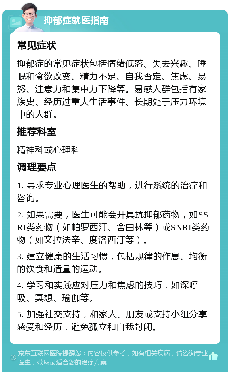 抑郁症就医指南 常见症状 抑郁症的常见症状包括情绪低落、失去兴趣、睡眠和食欲改变、精力不足、自我否定、焦虑、易怒、注意力和集中力下降等。易感人群包括有家族史、经历过重大生活事件、长期处于压力环境中的人群。 推荐科室 精神科或心理科 调理要点 1. 寻求专业心理医生的帮助，进行系统的治疗和咨询。 2. 如果需要，医生可能会开具抗抑郁药物，如SSRI类药物（如帕罗西汀、舍曲林等）或SNRI类药物（如文拉法辛、度洛西汀等）。 3. 建立健康的生活习惯，包括规律的作息、均衡的饮食和适量的运动。 4. 学习和实践应对压力和焦虑的技巧，如深呼吸、冥想、瑜伽等。 5. 加强社交支持，和家人、朋友或支持小组分享感受和经历，避免孤立和自我封闭。