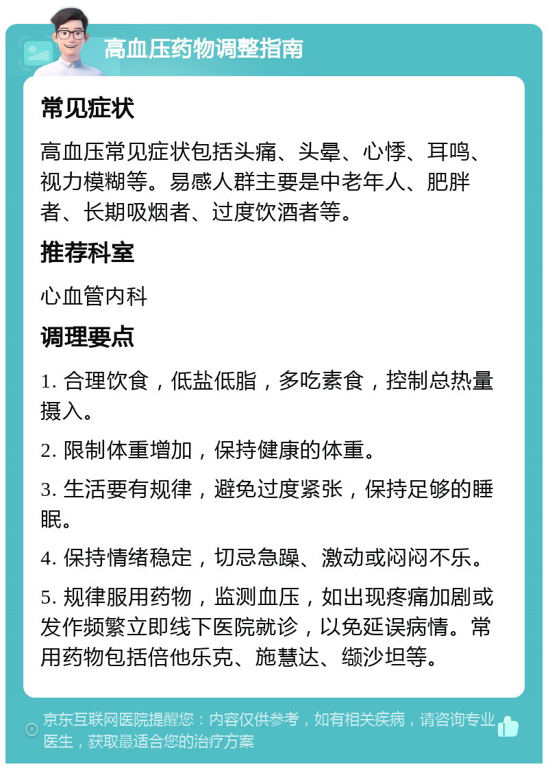 高血压药物调整指南 常见症状 高血压常见症状包括头痛、头晕、心悸、耳鸣、视力模糊等。易感人群主要是中老年人、肥胖者、长期吸烟者、过度饮酒者等。 推荐科室 心血管内科 调理要点 1. 合理饮食，低盐低脂，多吃素食，控制总热量摄入。 2. 限制体重增加，保持健康的体重。 3. 生活要有规律，避免过度紧张，保持足够的睡眠。 4. 保持情绪稳定，切忌急躁、激动或闷闷不乐。 5. 规律服用药物，监测血压，如出现疼痛加剧或发作频繁立即线下医院就诊，以免延误病情。常用药物包括倍他乐克、施慧达、缬沙坦等。