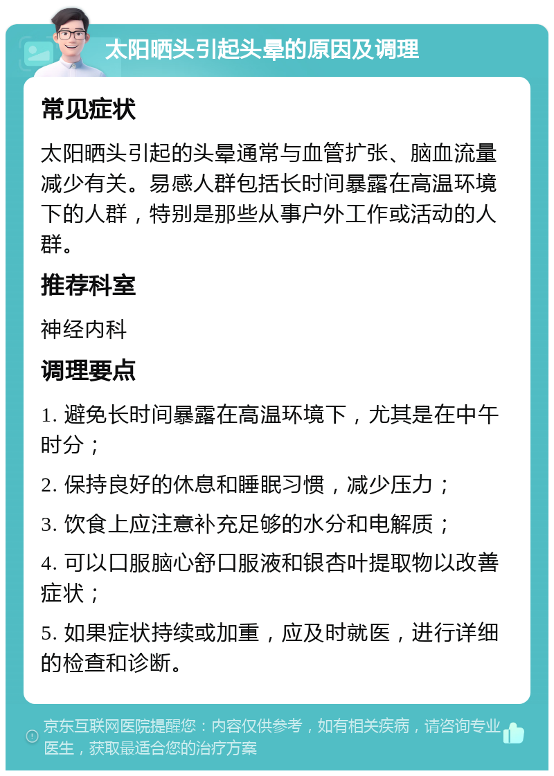 太阳晒头引起头晕的原因及调理 常见症状 太阳晒头引起的头晕通常与血管扩张、脑血流量减少有关。易感人群包括长时间暴露在高温环境下的人群，特别是那些从事户外工作或活动的人群。 推荐科室 神经内科 调理要点 1. 避免长时间暴露在高温环境下，尤其是在中午时分； 2. 保持良好的休息和睡眠习惯，减少压力； 3. 饮食上应注意补充足够的水分和电解质； 4. 可以口服脑心舒口服液和银杏叶提取物以改善症状； 5. 如果症状持续或加重，应及时就医，进行详细的检查和诊断。