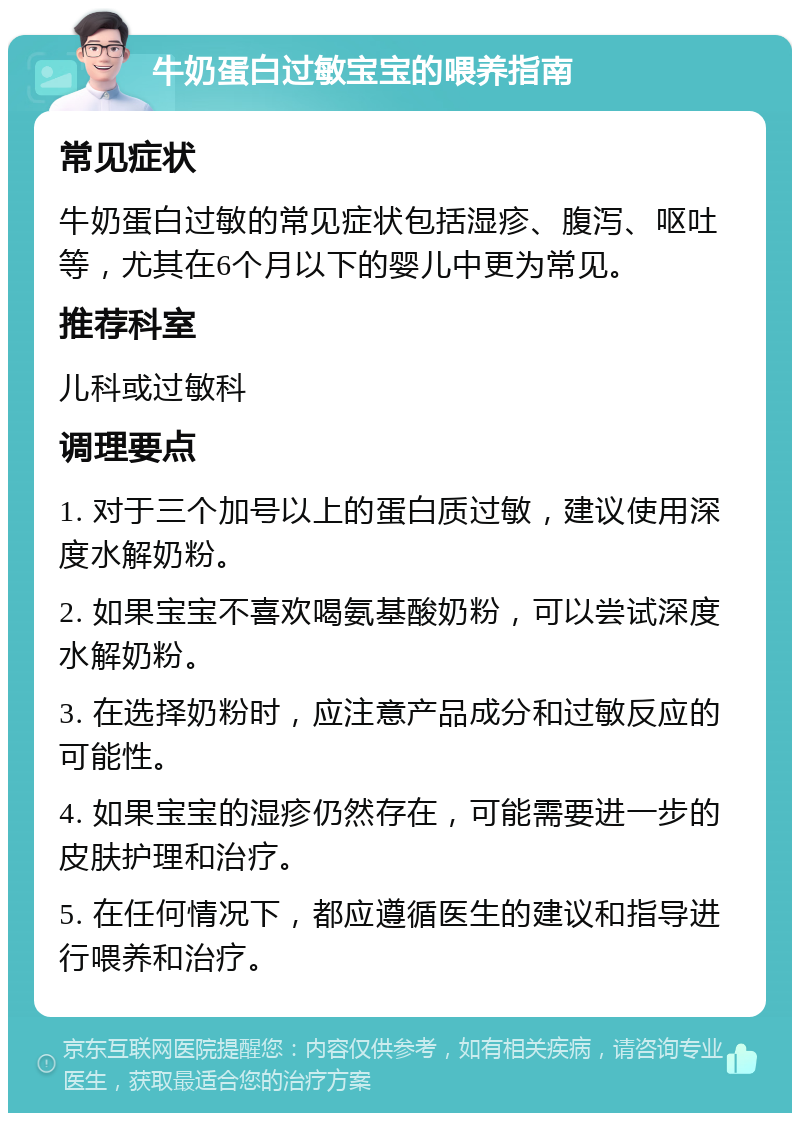 牛奶蛋白过敏宝宝的喂养指南 常见症状 牛奶蛋白过敏的常见症状包括湿疹、腹泻、呕吐等，尤其在6个月以下的婴儿中更为常见。 推荐科室 儿科或过敏科 调理要点 1. 对于三个加号以上的蛋白质过敏，建议使用深度水解奶粉。 2. 如果宝宝不喜欢喝氨基酸奶粉，可以尝试深度水解奶粉。 3. 在选择奶粉时，应注意产品成分和过敏反应的可能性。 4. 如果宝宝的湿疹仍然存在，可能需要进一步的皮肤护理和治疗。 5. 在任何情况下，都应遵循医生的建议和指导进行喂养和治疗。