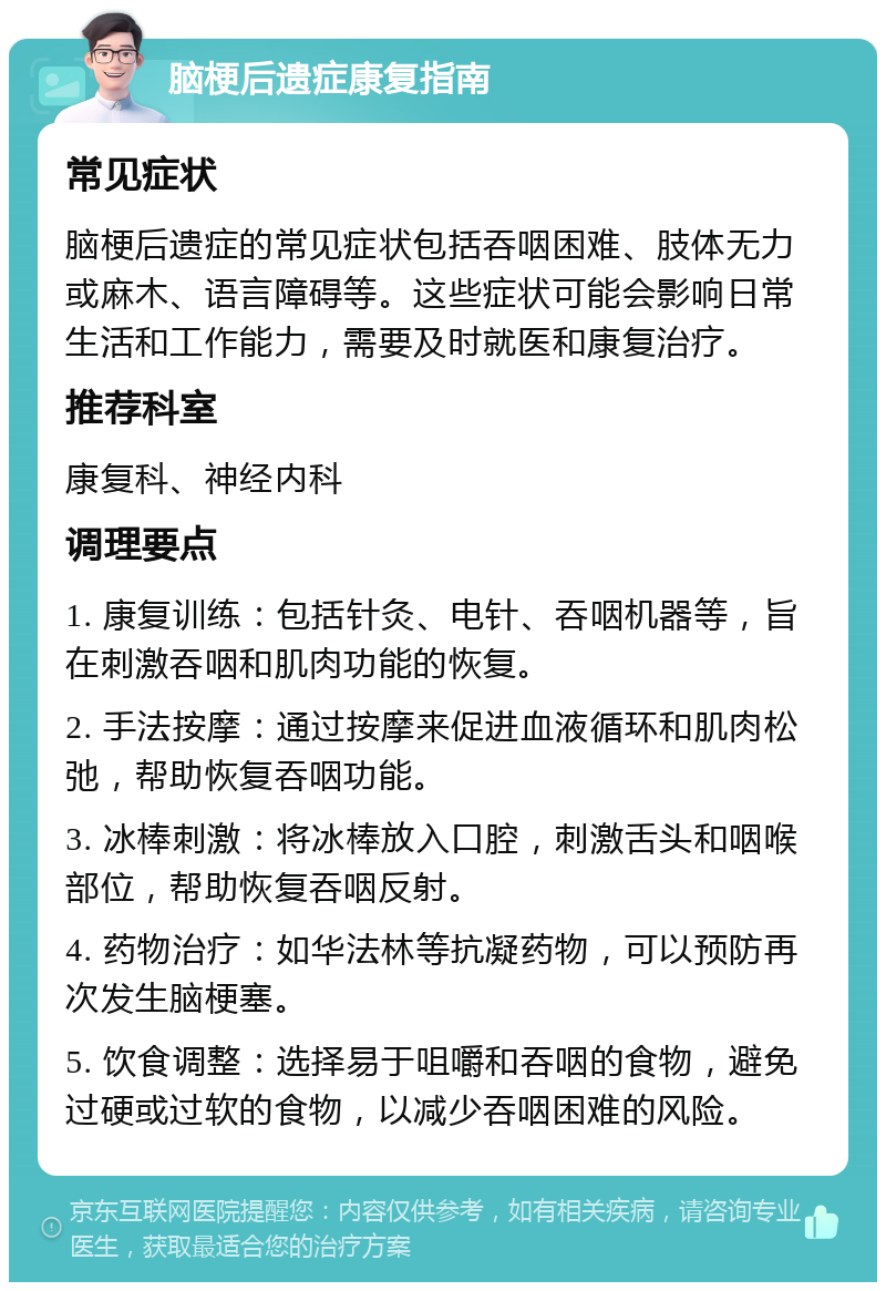 脑梗后遗症康复指南 常见症状 脑梗后遗症的常见症状包括吞咽困难、肢体无力或麻木、语言障碍等。这些症状可能会影响日常生活和工作能力，需要及时就医和康复治疗。 推荐科室 康复科、神经内科 调理要点 1. 康复训练：包括针灸、电针、吞咽机器等，旨在刺激吞咽和肌肉功能的恢复。 2. 手法按摩：通过按摩来促进血液循环和肌肉松弛，帮助恢复吞咽功能。 3. 冰棒刺激：将冰棒放入口腔，刺激舌头和咽喉部位，帮助恢复吞咽反射。 4. 药物治疗：如华法林等抗凝药物，可以预防再次发生脑梗塞。 5. 饮食调整：选择易于咀嚼和吞咽的食物，避免过硬或过软的食物，以减少吞咽困难的风险。