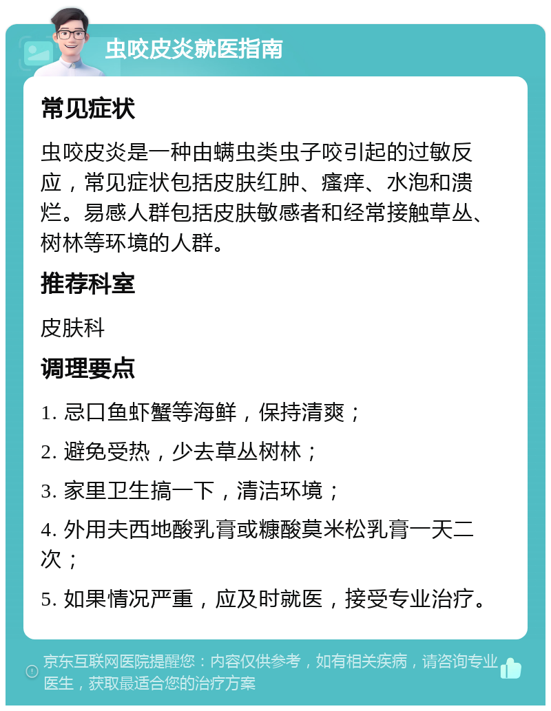 虫咬皮炎就医指南 常见症状 虫咬皮炎是一种由螨虫类虫子咬引起的过敏反应，常见症状包括皮肤红肿、瘙痒、水泡和溃烂。易感人群包括皮肤敏感者和经常接触草丛、树林等环境的人群。 推荐科室 皮肤科 调理要点 1. 忌口鱼虾蟹等海鲜，保持清爽； 2. 避免受热，少去草丛树林； 3. 家里卫生搞一下，清洁环境； 4. 外用夫西地酸乳膏或糠酸莫米松乳膏一天二次； 5. 如果情况严重，应及时就医，接受专业治疗。